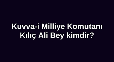 Kuvva-i Milliye Komutanı Kılıç Ali Bey kimdir?
