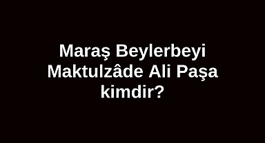 Maraş Beylerbeyi Maktulzâde Ali Paşa kimdir?