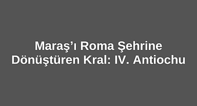 Maraş’ı Roma Şehrine Dönüştüren Kral: IV. Antiochus