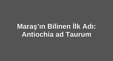 Maraş’ın Bilinen İlk Adı: Antiochia ad Taurum
