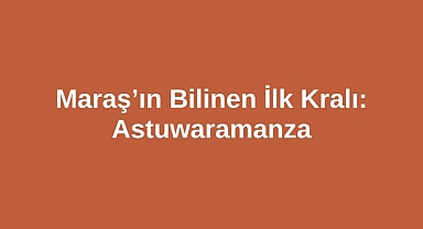 Maraş’ın Bilinen İlk Kralı: Astuwaramanza