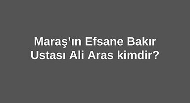 Maraş’ın Efsane Bakır Ustası Ali Aras kimdir?