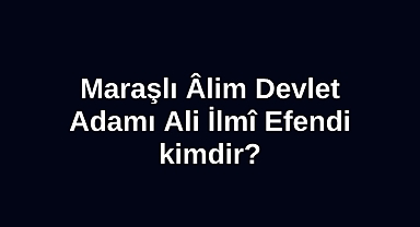 Maraşlı Âlim Devlet Adamı Ali İlmî Efendi kimdir?