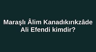 Maraşlı Âlim Kanadıkırıkzâde Ali Efendi kimdir?