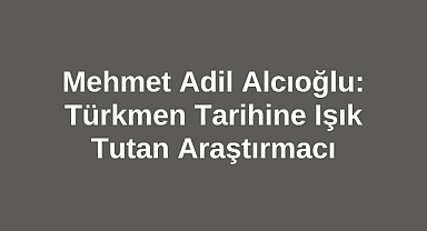 Mehmet Adil Alcıoğlu: Türkmen Tarihine Işık Tutan Araştırmacı