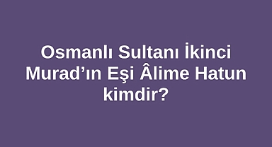 Osmanlı Sultanı İkinci Murad’ın Eşi Âlime Hatun kimdir?